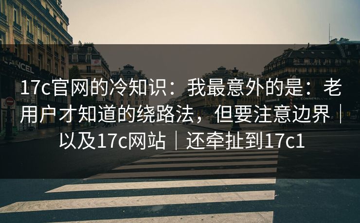 17c官网的冷知识：我最意外的是：老用户才知道的绕路法，但要注意边界｜以及17c网站｜还牵扯到17c1