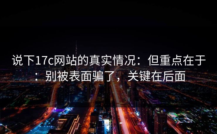 说下17c网站的真实情况:但重点在于:别被表面骗了,关键在后面