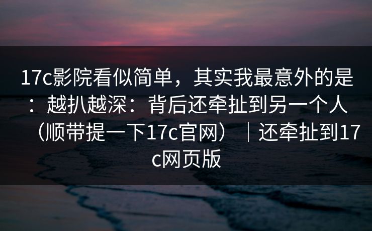 17c影院看似简单，其实我最意外的是：越扒越深：背后还牵扯到另一个人（顺带提一下17c官网）｜还牵扯到17c网页版