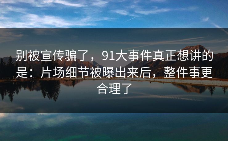 别被宣传骗了,91大事件真正想讲的是:片场细节被曝出来后,整件事更合理了