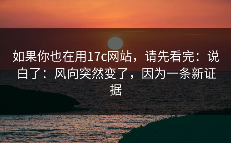如果你也在用17c网站，请先看完：说白了：风向突然变了，因为一条新证据