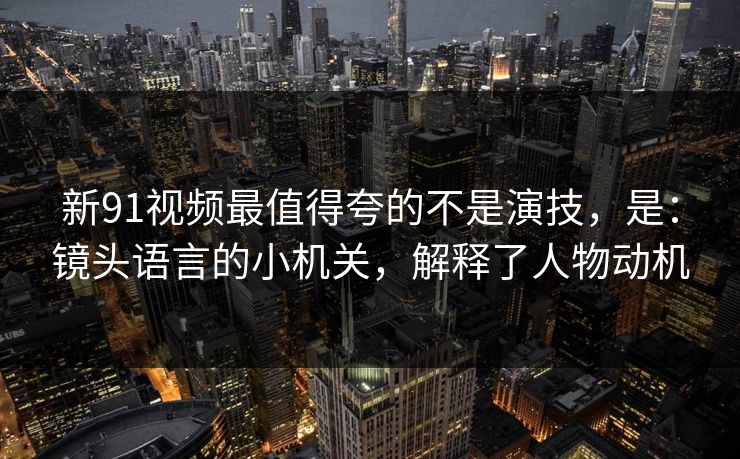 新91视频最值得夸的不是演技，是：镜头语言的小机关，解释了人物动机