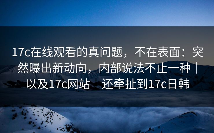 17c在线观看的真问题,不在表面:突然曝出新动向,内部说法不止一种|以及17c网站|还牵扯到17c日韩 17c在线观看的真问题,不在表面:突然曝出新动向,内部说法不止一种|以及17c网站|还牵扯到17c日韩